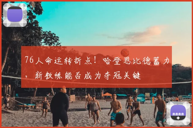 76人命运转折点！哈登恩比德蓄力，新教练能否成为夺冠关键