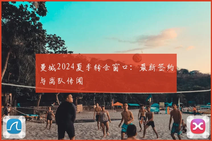 曼城2024夏季转会窗口:最新签约与离队传闻