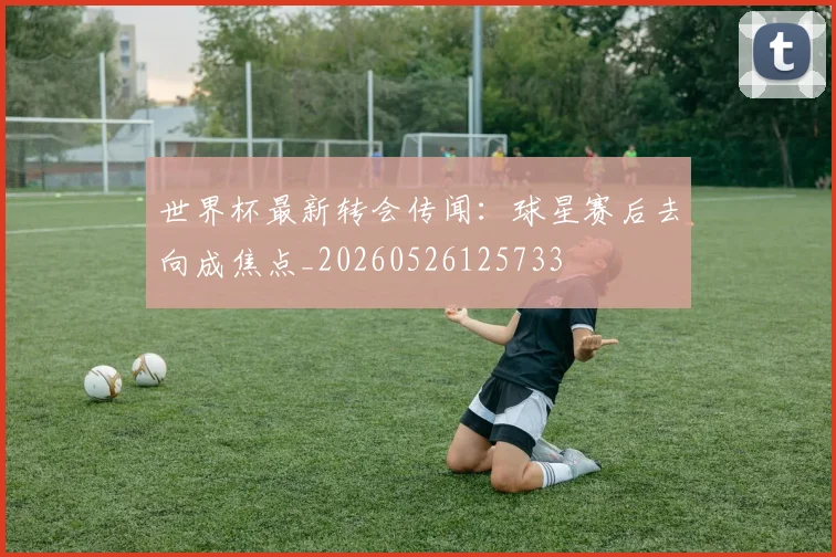 世界杯最新转会传闻：球星赛后去向成焦点_20260526125733