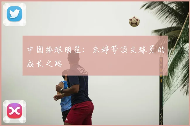 中国排球明星：朱婷等顶尖球员的成长之路