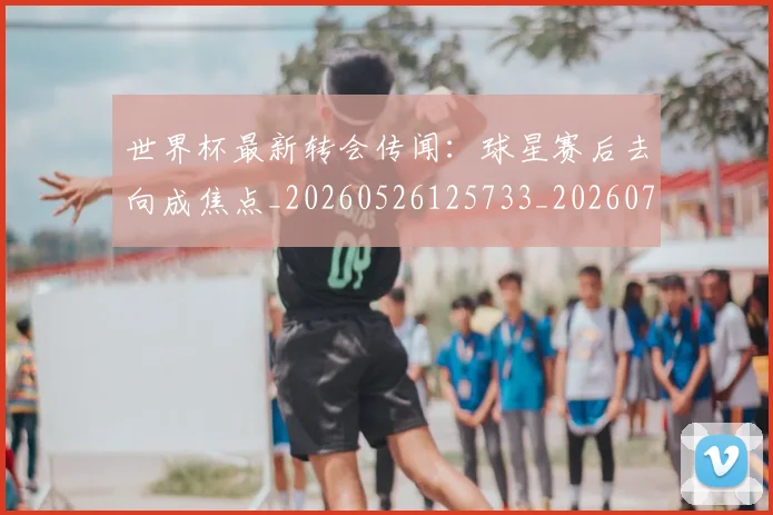 世界杯最新转会传闻:球星赛后去向成焦点_20260526125733_20260703203709