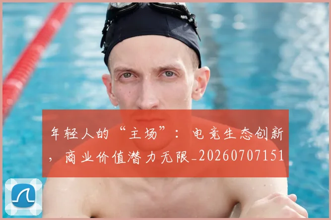 年轻人的“主场”：电竞生态创新，商业价值潜力无限_20260707151903