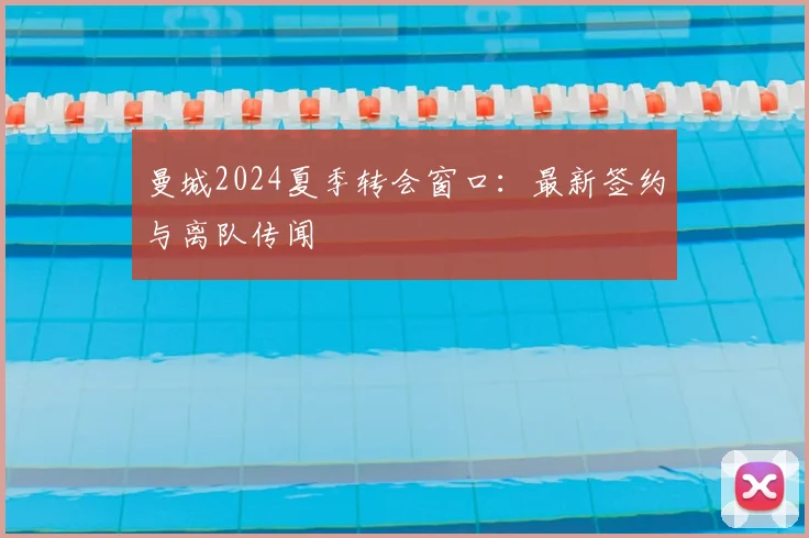 曼城2024夏季转会窗口：最新签约与离队传闻