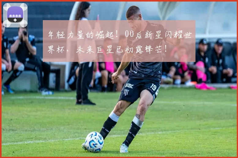 年轻力量的崛起！00后新星闪耀世界杯，未来巨星已初露锋芒！