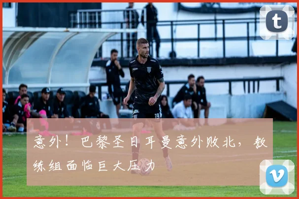 意外！巴黎圣日耳曼意外败北，教练组面临巨大压力