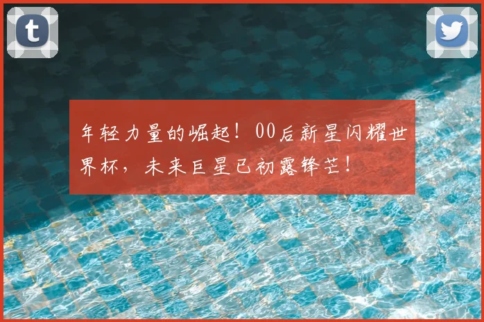 年轻力量的崛起！00后新星闪耀世界杯，未来巨星已初露锋芒！