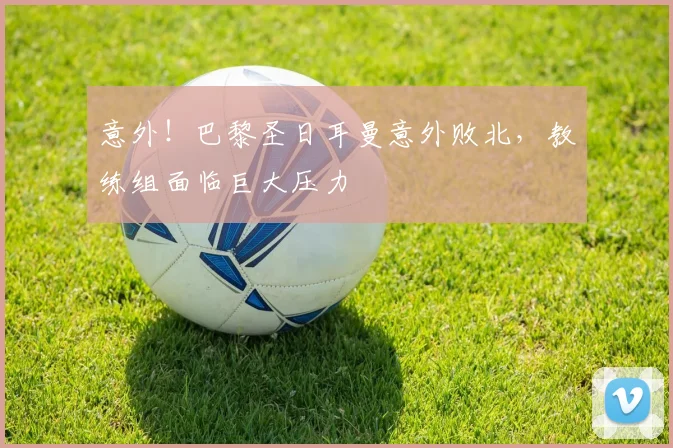意外!巴黎圣日耳曼意外败北,教练组面临巨大压力