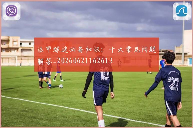 法甲球迷必备知识:十大常见问题解答_20260621162613
